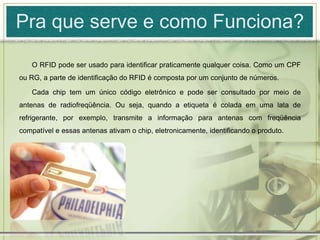 Pra que serve e como Funciona?O RFID pode ser usado para identificar praticamente qualquer coisa. Como um CPF ou RG, a parte de identificação do RFID é composta por um conjunto de números.Cada chip tem um único código eletrônico e pode ser consultado por meio de antenas de radiofreqüência. Ou seja, quando a etiqueta é colada em uma lata de refrigerante, por exemplo, transmite a informação para antenas com freqüência compatível e essas antenas ativam o chip, eletronicamente, identificando o produto.
