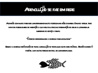 A revolução se faz em rede A influência das redes no mundo do marketing A conexão com mundo passa ser uma ferramenta muito poderosa nas mãos da massa. O mundo virtual traz infinitas possibilidades de interação o que facilita a troca e disseminação de ideias e ultrapassa as barreiras do espaço x tempo.  “ É preciso descentralizar o controle para conquistar.” Quando o controle está na mão de todos a revolução se torna algo muito mais próximo. Através da rede é possível unir muitas pessoas em prol de uma mesma causa. 