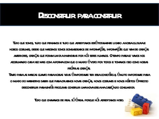 Desconstruir para construir Tudo que somos, tudo que pensamos e tudo que acreditamos está totalmente ligado a nossa cultura e nossos costumes, desde que nascemos somos bombardeados de informações, informações que vem de crenças anteriores, crenças que foram um dia inventadas por nós seres humanos. O tempo passa e vamos nos acostumando cada vez mais com a forma com que o mundo é visto por todos e tomamos isso como nossas próprias crenças. Tanto para as marcas quanto para nossas vidas é importante ter essa consciência, é muito importante para o mundo do marketing saber que para criarmos novas crenças, novos costumes e novos hábitos é preciso desconstruir para então procurar construir uma nova ideia na cabeça do consumidor.  Tudo que chamamos de real só é real porque nós acreditamos nisso. 