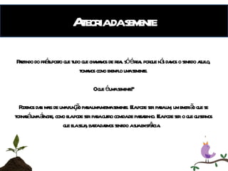 A teoria da semente Partindo do pré-suposto que tudo que chamamos de real só é real porque nós damos o sentido aquilo, tomamos como exemplo uma semente. O que é uma semente? Podemos dar mais de uma função para uma mesma semente. Ela pode ser para um, um embrião que se tornará uma árvore, como ela pode ser para outro comida de passarinho. Ela pode ser o que quisermos que ela seja, basta darmos sentido a sua existência.  