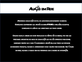 Aprendemos comunicação digital de uma forma completamente inovadora. Conseguimos compreender que através da inter-ATIVIDADE e inteligência coletiva, conseguimos ir além do que acreditamos que somos capazes. O mundo mudou e apesar das novas tecnologias os hábitos são os mesmos, por isso que precisamos aproveitar dos meios de comunicação que nos são oferecidos para somar, lembrando sempre que o meio é a mensagem e através dela que temos que espalhar conhecimento produtivo, mudando e acrescentando novos valores para sociedade. Isso é atuar em rede, mudando o futuro sem nos perdermos com o excesso de informações. Atuação em Rede 