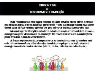 CONVERGIR IDEIAS x  CONVERGIR MEIOS DE COMUNICAÇÃO  Klaus nos mostrou que essas imagens podem ser aplicadas em várias esferas. Quando ele trouxe isso para a sala de aula ele falava do ego (primeira teia) – dizia que para que possamos revolucionar devemos deixar de focar em nosso ego e nos unir para assim criar uma revolução (terceira teia). Mas essa imagem também explica muito bem a evolução da atuação em rede onde tudo entra em convergência a partir dessa nova era da comunicação. Ela nos esclarece como era a comunicação há poucos anos atrás e como ela vem se tornando.  As imagens representam a época em que as marcas se comunicavam com seus consumidores sem ouvir nenhum retorno direto, até os dias a frente onde toda e qualquer comunicação estará em convergência com todos os meios existentes (internet, celular, mídia impressa, televisão, etc.). 