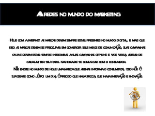 As redes no mundo do marketing Hoje com a internet as marcas devem sempre estar presentes no mundo digital, e mais que isso as marcas devem se preocupar em convergir seus meios de comunicação, suas campanhas online devem estar sempre integradas a suas campanhas off-line e vice versa, apesar de cada um ter seu papel na hora de se comunicar com o consumidor.  Não existe no mundo de hoje uma marca que apenas informa o consumidor, isso não é suficiente como já foi um dia, é preciso que haja troca, que haja interação e inovação. 