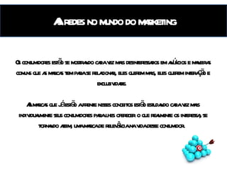 A influência das redes no mundo do marketing Os consumidores estão se mostrando cada vez mais desinteressados em anúncios e maneiras comuns que as marcas tem para se relacionar, eles querem mais, eles querem interação e exclusividade.  As marcas que já estão a frente nesses conceitos estão estudando cada vez mais individualmente seus consumidores para lhes oferecer o que realmente os interessa, se tornando assim, uma marca de relevância na vida desse consumidor.  As redes no mundo do marketing 