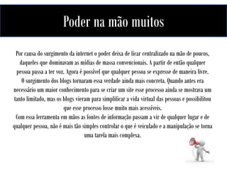 Poderdas redesmão muitos
na no mundo do marketing
A influência
Por causa do surgimento da internet o poder deixa de ficar centralizado na mão de poucos,
daqueles que dominavam as mídias de massa convencionais. A partir de então qualquer
pessoa passa a ter voz. Agora é possível que qualquer pessoa se expresse de maneira livre.
O surgimento dos blogs tornaram essa verdade ainda mais concreta. Quando antes era
necessário um maior conhecimento para se criar um site esse processo ainda se mostrava um
tanto limitado, mas os blogs vieram para simplificar a vida virtual das pessoas e possibilitou
que esse processo fosse muito mais acessíveis.
Com essa ferramenta em mãos as fontes de informação passam a vir de qualquer lugar e de
qualquer pessoa, não é mais tão simples controlar o que é veiculado e a manipulação se torna
uma tarefa mais complexa.

 