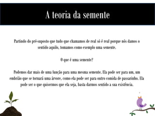 A teoria da semente
Partindo do pré-suposto que tudo que chamamos de real só é real porque nós damos o
sentido aquilo, tomamos como exemplo uma semente.
O que é uma semente?
Podemos dar mais de uma função para uma mesma semente. Ela pode ser para um, um
embrião que se tornará uma árvore, como ela pode ser para outro comida de passarinho. Ela
pode ser o que quisermos que ela seja, basta darmos sentido a sua existência.

 