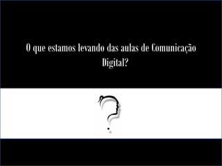 O que estamos levando das aulas de Comunicação
Digital?

 
