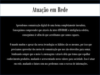 Atuação em Rede
Aprendemos comunicação digital de uma forma completamente inovadora.
Conseguimos compreender que através da inter-ATIVIDADE e inteligência coletiva,
conseguimos ir além do que acreditamos que somos capazes.
O mundo mudou e apesar das novas tecnologias os hábitos são os mesmos, por isso que
precisamos aproveitar dos meios de comunicação que nos são oferecidos para somar,
lembrando sempre que o meio é a mensagem e através dela que temos que espalhar
conhecimento produtivo, mudando e acrescentando novos valores para sociedade. Isso é atuar
em rede, mudando o futuro sem nos perdermos com o excesso de informações.

 