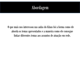 Abordagem

O que mais nos interessou nas aulas do Klaus foi a forma como ele
aborda os temas apresentados e a maneira como ele consegue
linkar diferentes temas aos assuntos de atuação em rede.

 