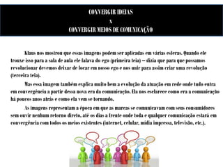 CONVERGIR IDEIAS
x
CONVERGIR MEIOS DE COMUNICAÇÃO
Klaus nos mostrou que essas imagens podem ser aplicadas em várias esferas. Quando ele
trouxe isso para a sala de aula ele falava do ego (primeira teia) – dizia que para que possamos
revolucionar devemos deixar de focar em nosso ego e nos unir para assim criar uma revolução
(terceira teia).
Mas essa imagem também explica muito bem a evolução da atuação em rede onde tudo entra
em convergência a partir dessa nova era da comunicação. Ela nos esclarece como era a comunicação
há poucos anos atrás e como ela vem se tornando.
As imagens representam a época em que as marcas se comunicavam com seus consumidores
sem ouvir nenhum retorno direto, até os dias a frente onde toda e qualquer comunicação estará em
convergência com todos os meios existentes (internet, celular, mídia impressa, televisão, etc.).

 