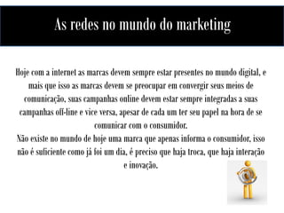 As redes no mundo do marketing
Hoje com a internet as marcas devem sempre estar presentes no mundo digital, e
mais que isso as marcas devem se preocupar em convergir seus meios de
comunicação, suas campanhas online devem estar sempre integradas a suas
campanhas off-line e vice versa, apesar de cada um ter seu papel na hora de se
comunicar com o consumidor.
Não existe no mundo de hoje uma marca que apenas informa o consumidor, isso
não é suficiente como já foi um dia, é preciso que haja troca, que haja interação
e inovação.

 