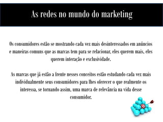 As redes no mundo do marketing
A influência das redes no mundo do marketing

Os consumidores estão se mostrando cada vez mais desinteressados em anúncios
e maneiras comuns que as marcas tem para se relacionar, eles querem mais, eles
querem interação e exclusividade.
As marcas que já estão a frente nesses conceitos estão estudando cada vez mais
individualmente seus consumidores para lhes oferecer o que realmente os
interessa, se tornando assim, uma marca de relevância na vida desse
consumidor.

 