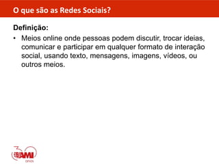 O que são as Redes Sociais?
Definição:
• Meios online onde pessoas podem discutir, trocar ideias,
comunicar e participar em qualquer formato de interação
social, usando texto, mensagens, imagens, vídeos, ou
outros meios.
 