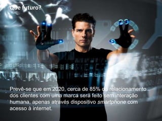 Prevê-se que em 2020, cerca de 85% do relacionamento
dos clientes com uma marca será feito sem interação
humana, apenas através dispositivo smartphone com
acesso à internet.
Que futuro?
 