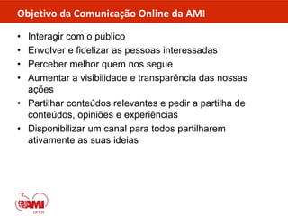 Objetivo da Comunicação Online da AMI
• Interagir com o público
• Envolver e fidelizar as pessoas interessadas
• Perceber melhor quem nos segue
• Aumentar a visibilidade e transparência das nossas
ações
• Partilhar conteúdos relevantes e pedir a partilha de
conteúdos, opiniões e experiências
• Disponibilizar um canal para todos partilharem
ativamente as suas ideias
 