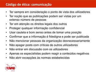 Código de ética: comunicação
• Ter sempre em consideração o ponto de vista dos utilizadores
• Ter noção que as publicações podem ser vistas por um
extenso número de pessoas
• Ter em atenção os direitos legais dos outros
• Proteger qualquer informação confidencial
• Usar cautela e bom senso antes de tomar uma posição
• Confirmar que a informação é fidedigna e pode ser publicada
• Não mencionar pessoas da organização desnecessariamente
• Não apagar posts com críticas de outros utilizadores
• Não entrar em discussão com os utilizadores
• Apenas os especialistas podem reagir a conteúdos negativos
• Não abrir excepções às normas estabelecidas
 