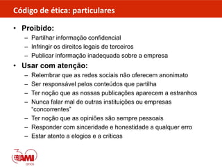 Código de ética: particulares
• Proibido:
– Partilhar informação confidencial
– Infringir os direitos legais de terceiros
– Publicar informação inadequada sobre a empresa
• Usar com atenção:
– Relembrar que as redes sociais não oferecem anonimato
– Ser responsável pelos conteúdos que partilha
– Ter noção que as nossas publicações aparecem a estranhos
– Nunca falar mal de outras instituições ou empresas
“concorrentes”
– Ter noção que as opiniões são sempre pessoais
– Responder com sinceridade e honestidade a qualquer erro
– Estar atento a elogios e a críticas
 