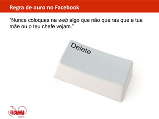 Regra de ouro no Facebook
“Nunca coloques na web algo que não queiras que a tua
mãe ou o teu chefe vejam.”
 