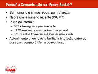 Porquê a Comunicação nas Redes Sociais?
• Ser humano é um ser social por natureza
• Não é um fenómeno recente (WOM?)
• Início da internet:
– BBS e Newsgroups para interação
– mIRC introduziu conversação em tempo real
– Fóruns online trouxeram a discussão para a web
• Actualmente a tecnologia facilita a interação entre as
pessoas, porque é fácil e conveniente
 