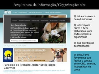 Arquitetura da informação/Organização: site

                                    @ links acessíveis e
                                    bem distribuídos

                                    @ informações
                                    claras e bem
                                    elaboradas, com
                                    textos simples e
                                    organizados

                                    @ boa distribuição
                                    da informação


                                    @ possui uma
                                    ferramenta que
                                    facilita o contato
                                    entre ONG, animais,
                                    interessados na
                                    causa
 