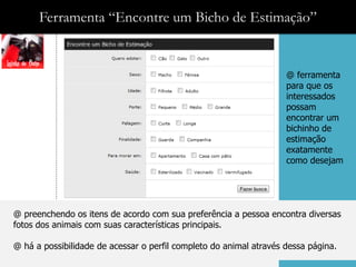 Ferramenta “Encontre um Bicho de Estimação”


                                                                    @ ferramenta
                                                                    para que os
                                                                    interessados
                                                                    possam
                                                                    encontrar um
                                                                    bichinho de
                                                                    estimação
                                                                    exatamente
                                                                    como desejam




@ preenchendo os itens de acordo com sua preferência a pessoa encontra diversas
fotos dos animais com suas características principais.

@ há a possibilidade de acessar o perfil completo do animal através dessa página.
 