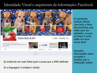 Identidade Visual e arquitetura da informação: Facebook


                                                           @ apresenta
                                                           notícias diárias
                                                           com links e fotos
                                                           dos bichinhos que
                                                           estão para ser
                                                           adotados, os que
                                                           já foram e como
                                                           estão em seus
                                                           novos lares


                                                           @mostra
                                                           informações sobre
                                                           as ações e
                                                           eventos que a
@ evidencia em suas fotos qual a causa que a ONG defende   instituição realiza

@ a linguagem é simples e direta
 