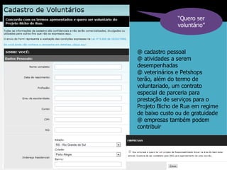 “Quero ser
               voluntário”



@ cadastro pessoal
@ atividades a serem
desempenhadas
@ veterinários e Petshops
terão, além do termo de
voluntariado, um contrato
especial de parceria para
prestação de serviços para o
Projeto Bicho de Rua em regime
de baixo custo ou de gratuidade
@ empresas também podem
contribuir
 