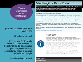 “Quero
             informações
                 sobre
             esterilização”




 @ esterilização dos animais a
                   baixo custo

           @ cadastro pessoal

     @ comprovação de renda
  familiar incompatível com os
procedimentos de esterilização
       pelo preço de mercado,
 necessitando assim a redução
            do valor da cirurgia

      @ dados sobre o animal
 