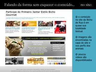 Falando da forma sem esquecer o conteúdo...        no site:

                                              @ o conteúdo
                                              no site da Bicho
                                              de Rua é em
                                              quase sua
                                              totalidade
                                              textual

                                              @ imagens são
                                              encontradas na
                                              capa do site e
                                              nos perfis dos
                                              animais

                                              @ poucos
                                              vídeos são
                                              disponibilizados
 