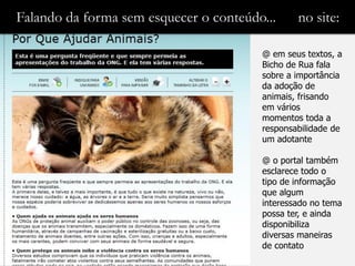 Falando da forma sem esquecer o conteúdo...     no site:

                                        @ em seus textos, a
                                        Bicho de Rua fala
                                        sobre a importância
                                        da adoção de
                                        animais, frisando
                                        em vários
                                        momentos toda a
                                        responsabilidade de
                                        um adotante

                                        @ o portal também
                                        esclarece todo o
                                        tipo de informação
                                        que algum
                                        interessado no tema
                                        possa ter, e ainda
                                        disponibiliza
                                        diversas maneiras
                                        de contato
 