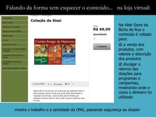 Falando da forma sem esquecer o conteúdo... na loja virtual:

                                                           Na Web Store da
                                                           Bicho de Rua o
                                                           conteúdo é voltado
                                                           para:
                                                           @ a venda dos
                                                           produtos, com
                                                           valores e descrição
                                                           dos produtos
                                                           @ divulgar o
                                                           retorno das
                                                           doações para
                                                           programas e
                                                           campanhas,
                                                           mostrando onde e
                                                           como o dinheiro foi
                                                           utilizado


   mostra o trabalho e a seriedade da ONG, passando segurança ao doador
 