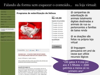 Falando da forma sem esquecer o conteúdo... na loja virtual:
                                            @ campanhas de
                                            esterilização de
                                            animais totalmente
                                            digitais destinadas a
                                            animais de rua ou
                                            pertencentes a famílias
                                            de baixa renda

                                            @ as doações são
                                            feitas na própria loja
                                            virtual

                                            @ linguagem
                                            persuasiva em prol da
                                            causa que utiliza
                                            recursos lógicos

                                      “100 gatos X 4 cios por
                                      ano X 5 filhotes = 2000
                                      gatinhos a menos só no
                                           primeiro ano”
 
