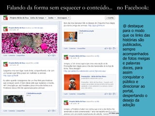 Falando da forma sem esquecer o conteúdo... no Facebook:

                                             @ destaque
                                             para o modo
                                             que os links das
                                             histórias são
                                             publicados,
                                             sempre
                                             acompanhados
                                             de fotos meigas
                                             e palavras
                                             doces, para
                                             assim
                                             conquistar o
                                             público e
                                             direcionar ao
                                             portal,
                                             despertando o
                                             desejo da
                                             adoção
 