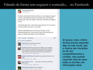 Falando da forma sem esquecer o conteúdo... no Facebook:




                                      @ poucas vezes a Bicho
                                      de Rua precisa responder
                                      algo na rede social, pois
                                      a maioria das interações
                                      se dá com
                                      compartilhamentos e
                                      curtidas, mas quando
                                      responde trata de sanar
                                      todas as dúvidas com
                                      informações claras
 