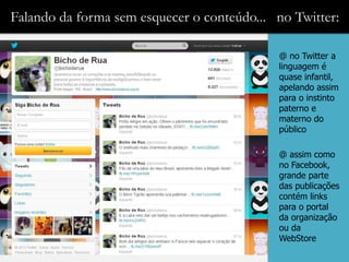 Falando da forma sem esquecer o conteúdo... no Twitter:

                                            @ no Twitter a
                                            linguagem é
                                            quase infantil,
                                            apelando assim
                                            para o instinto
                                            paterno e
                                            materno do
                                            público

                                            @ assim como
                                            no Facebook,
                                            grande parte
                                            das publicações
                                            contém links
                                            para o portal
                                            da organização
                                            ou da
                                            WebStore
 