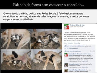 Falando da forma sem esquecer o conteúdo...

@ o conteúdo da Bicho de Rua nas Redes Sociais é feito basicamente para
sensibilizar as pessoas, através de belas imagens de animais, e textos por vezes
exagerados na emotividade
 