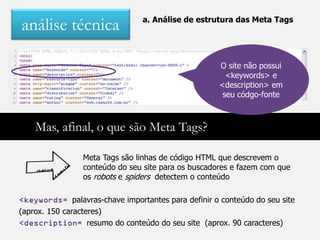 a. Análise de estrutura das Meta Tags
análise técnica

                                                     O site não possui
                                                       <keywords> e
                                                     <description> em
                                                      seu códgo-fonte



    Mas, afinal, o que são Meta Tags?

                Meta Tags são linhas de código HTML que descrevem o
                conteúdo do seu site para os buscadores e fazem com que
                os robots e spiders detectem o conteúdo

<keywords= palavras-chave importantes para definir o conteúdo do seu site
(aprox. 150 caracteres)
<description= resumo do conteúdo do seu site (aprox. 90 caracteres)
 