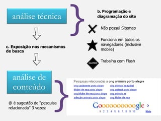 }
                                  b. Programação e
  análise técnica                 diagramação do site


                                   Não possui Sitemap

                                   Funciona em todos os
                                   navegadores (inclusive
c. Exposição nos mecanismos
de busca                           mobile)

                                   Trabalha com Flash



   análise de
   conteúdo
                        }
 @ é sugestão de “pesquisa
 relacionada” 3 vezes:
 