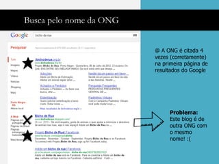 Busca pelo nome da ONG


                         @ A ONG é citada 4
                         vezes (corretamente)
                         na primeira página de
                         resultados do Google




                              Problema:
                              Este blog é de
                              outra ONG com
                              o mesmo
                              nome! :(
 
