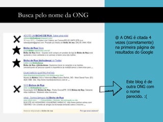 Busca pelo nome da ONG


                         @ A ONG é citada 4
                         vezes (corretamente)
                         na primeira página de
                         resultados do Google




                              Este blog é de
                              outra ONG com
                              o nome
                              parecido. :(
 