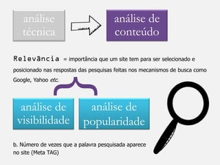 análise                               análise de
   técnica                               conteúdo

Relevância           = importância que um site tem para ser selecionado e
posicionado nas respostas das pesquisas feitas nos mecanismos de busca como


           }
Google, Yahoo etc.




  análise de                 análise de
 visibilidade               popularidade
b. Número de vezes que a palavra pesquisada aparece
no site (Meta TAG)
 