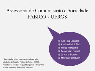 Assessoria de Comunicação e Sociedade
              FABICO - UFRGS



                                                          @   Ana Rita Graciola
                                                          @   Avelino Maicá Neto
                                                          @   Felipe Marcelino
                                                          @   Fernanda Locatelli
                                                          @   Jo Anna Moraes
* Este trabalho foi um experimento realizado pelos
                                                          @   Meiriane Jacobsen
estudantes de Relações Públicas da Fabico – UFRGS.
Foi elaborado com base no que há disponível sobre a ONG
na web, para tanto, esta não foi consultada.
 