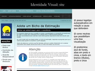 Identidade Visual: site


                          @ possui logotipo
                          autoexplicativo em
                          relação a causa
                          que defendem

                          @ cores neutras
                          que possibilitam
                          uma boa
                          visualização

                          @ predomina:
                          azul de fundo,
                          abas em preto e
                          cinza, e texto em
                          branco (títulos),
                          preto e cinza
 