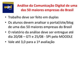 Análise da Comunicação Digital de uma
          das 50 maiores empresas do Brasil
• Trabalho deve ser feito em duplas
• Os alunos devem analisar o portal/site/blog
  de uma das 50 maiores empresas do Brasil
• O relatório da análise deve ser entregue até
  dia 20/08 – GTI e 25/08 - SPI pelo MOODLE
• Vale até 3,0 para a 1ª avaliação
 