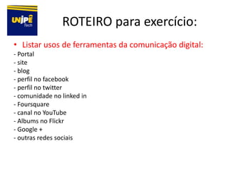 ROTEIRO para exercício:
• Listar usos de ferramentas da comunicação digital:
- Portal
- site
- blog
- perfil no facebook
- perfil no twitter
- comunidade no linked in
- Foursquare
- canal no YouTube
- Albums no Flickr
- Google +
- outras redes sociais
 
