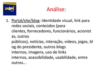 Análise:
1. Portal/site/blog: Identidade visual, link para
   redes sociais, conteúdos (para
   clientes, fornecedores, funcionários, acionist
   as, outros
   públicos), notícias, interação, vídeos, jogos, bl
   og do presidente, outros blogs
   internos, imagens, uso de links
   internos, acessibilidade, usabilidade, entre
   outros...
 