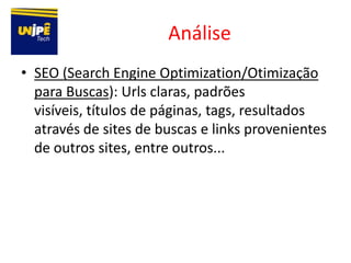 Análise
• SEO (Search Engine Optimization/Otimização
  para Buscas): Urls claras, padrões
  visíveis, títulos de páginas, tags, resultados
  através de sites de buscas e links provenientes
  de outros sites, entre outros...
 