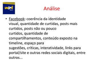 Análise
• Facebook: coerência da identidade
  visual, quantidade de curtidas, posts mais
  curtidos, posts não ou pouco
  curtidos, quantidade de
  compartilhamentos, conteúdo exposto na
  timeline, espaço para
  sugestões, críticas, interatividade, links para
  portal/site e outras redes sociais digitais, entre
  outros...
 