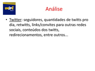 Análise
• Twitter: seguidores, quantidades de twitts pro
  dia, retwitts, links/convites para outras redes
  sociais, conteúdos dos twitts,
  redirecionamentos, entre outros...
 