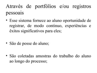 Através de portfólios e/ou registros
pessoais
• Esse sistema fornece ao aluno oportunidade de
registrar, de modo continuo, experiências e
êxitos significativos para eles;
• São de posse do aluno;
• São coletadas amostras do trabalho do aluno
ao longo do processo;
 